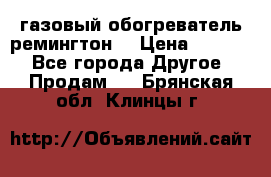 газовый обогреватель ремингтон  › Цена ­ 4 000 - Все города Другое » Продам   . Брянская обл.,Клинцы г.